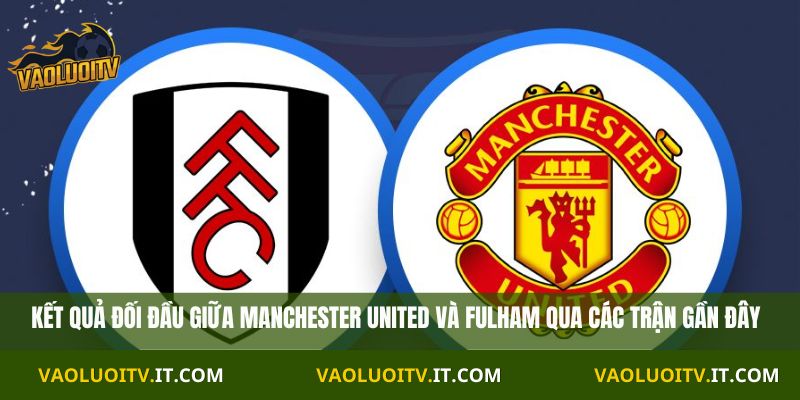 Kết quả đối đầu giữa Manchester United và Fulham qua các trận gần đây